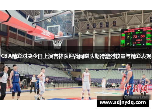 CBA精彩对决今日上演吉林队迎战同曦队期待激烈较量与精彩表现